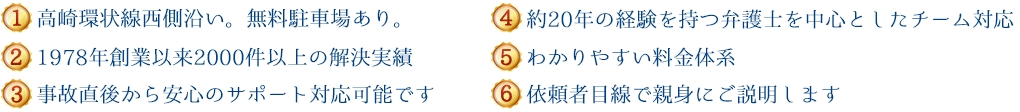 (1)高崎環状線西側沿い。無料駐車場あり。(2)1978年創設以来700件以上の解決実績 (3)事故直後から安心のサポート対応が可能です (4)約20年の経験を持つ弁護士を中心としたチーム対応 (5)わかりやすい料金体系 (6)依頼者目線で親身にご説明します